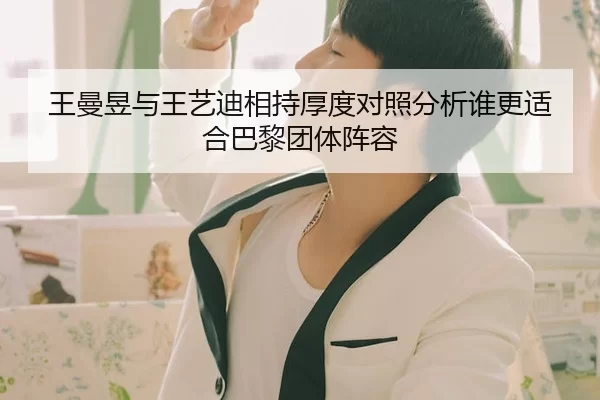 王曼昱与王艺迪相持厚度对照分析谁更适合巴黎团体阵容