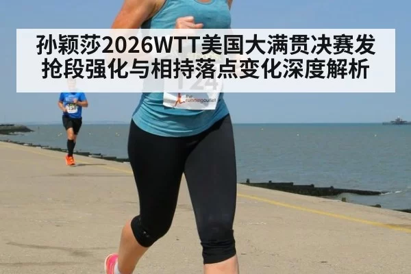 孙颖莎2026WTT美国大满贯决赛发抢段强化与相持落点变化深度解析