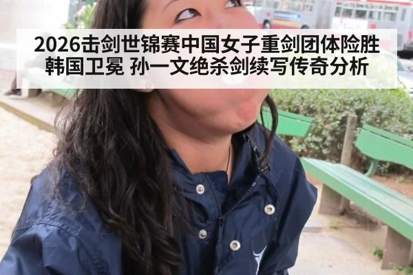 2026击剑世锦赛中国女子重剑团体险胜韩国卫冕 孙一文绝杀剑续写传奇分析