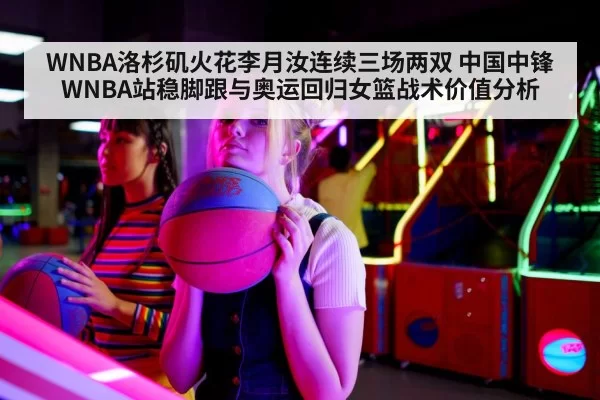WNBA洛杉矶火花李月汝连续三场两双 中国中锋WNBA站稳脚跟与奥运回归女篮战术价值分析