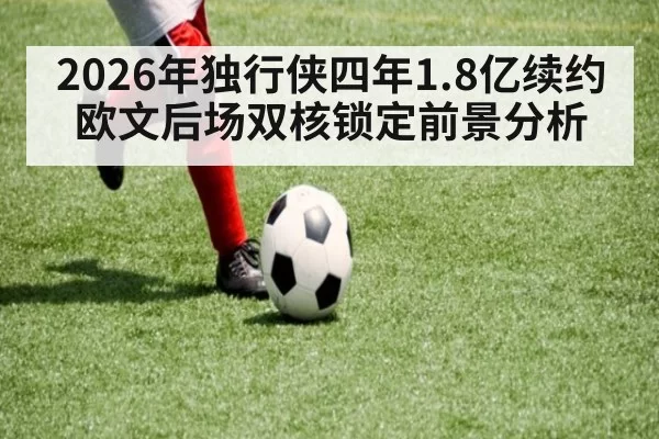 2026年独行侠四年1.8亿续约欧文后场双核锁定前景分析